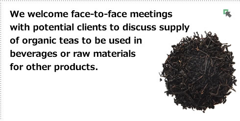 We welcome face-to-face meetings with potential clients to discuss supply of organic teas to be used in beverages or raw materials for other products. 
